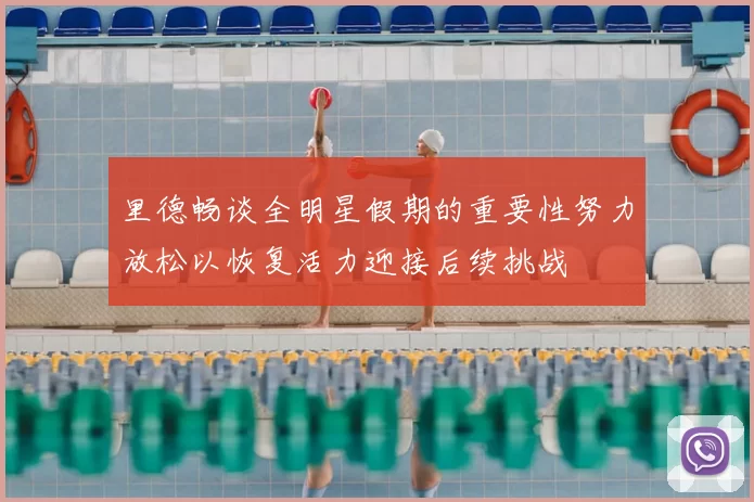 里德畅谈全明星假期的重要性努力放松以恢复活力迎接后续挑战