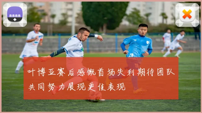 叶博亚赛后感慨首场失利期待团队共同努力展现更佳表现