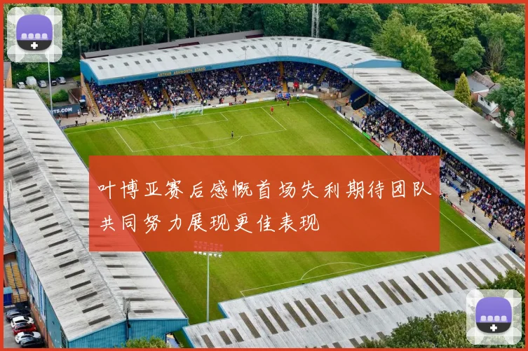 叶博亚赛后感慨首场失利期待团队共同努力展现更佳表现