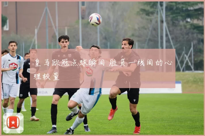 皇马欧冠点球瞬间 胜负一线间的心理较量