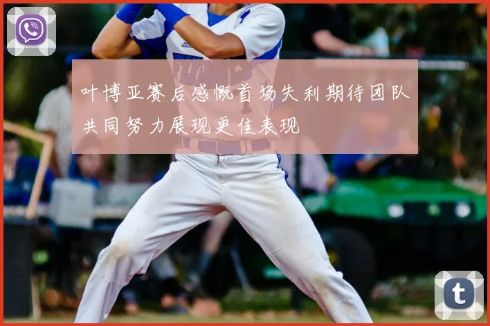 叶博亚赛后感慨首场失利期待团队共同努力展现更佳表现